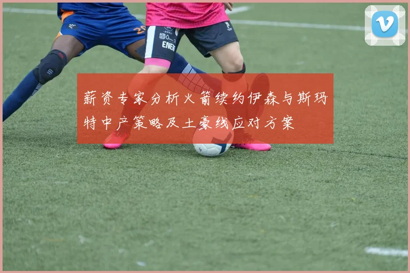 薪资专家分析火箭续约伊森与斯玛特中产策略及土豪线应对方案