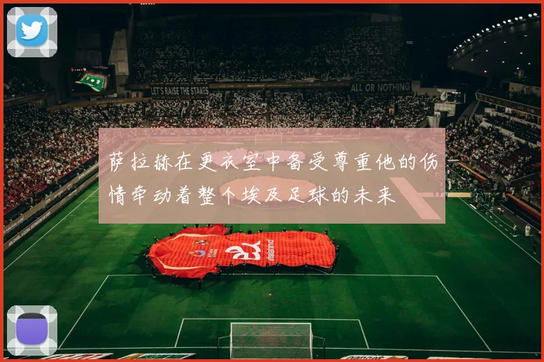 萨拉赫在更衣室中备受尊重他的伤情牵动着整个埃及足球的未来