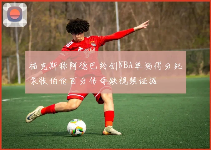 福克斯称阿德巴约创NBA单场得分纪录张伯伦百分传奇缺视频证据
