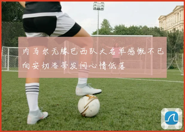 内马尔无缘巴西队大名单感慨不已向安切洛蒂发问心情低落