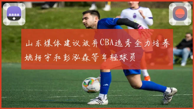 山东媒体建议放弃CBA选秀全力培养姚柯宇和彭泓森等年轻球员