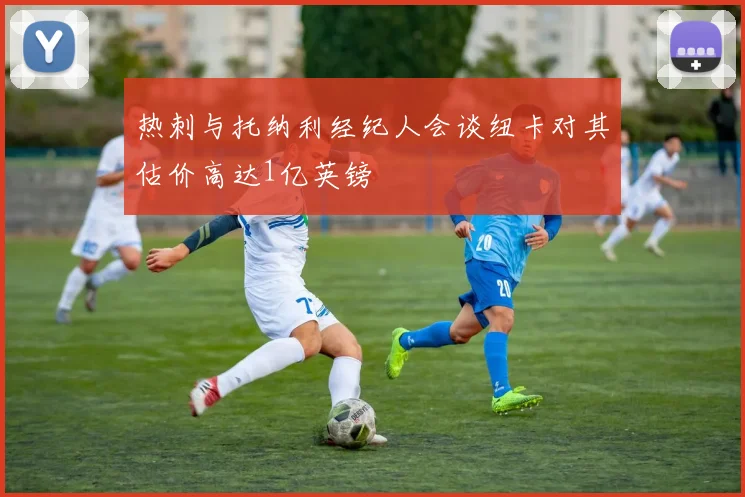 热刺与托纳利经纪人会谈纽卡对其估价高达1亿英镑
