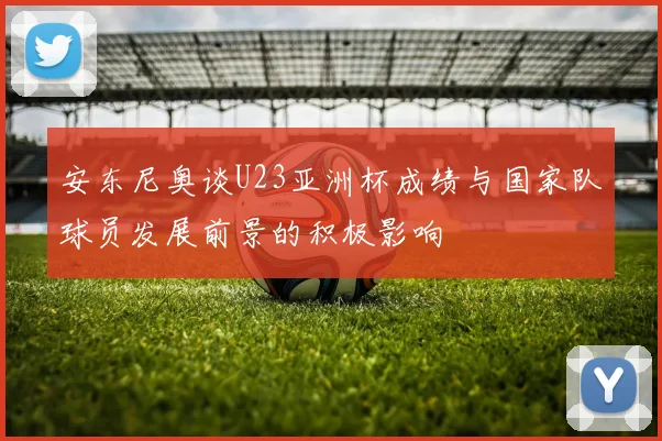 安东尼奥谈U23亚洲杯成绩与国家队球员发展前景的积极影响