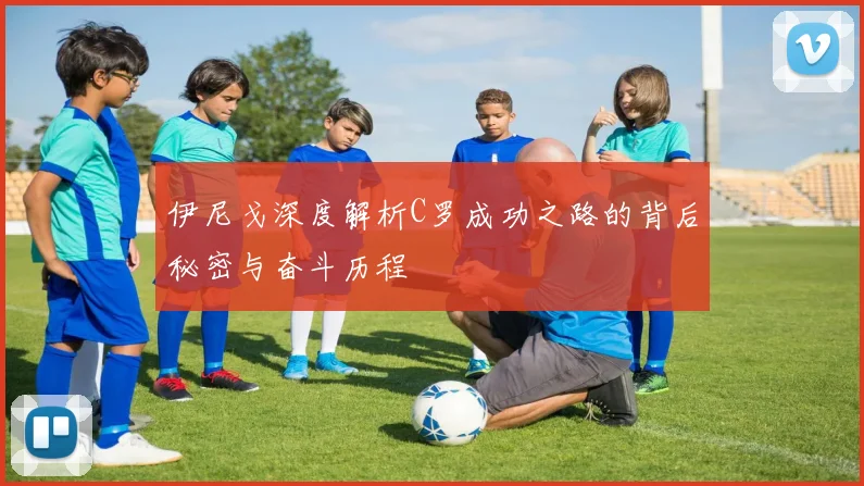 伊尼戈深度解析C罗成功之路的背后秘密与奋斗历程