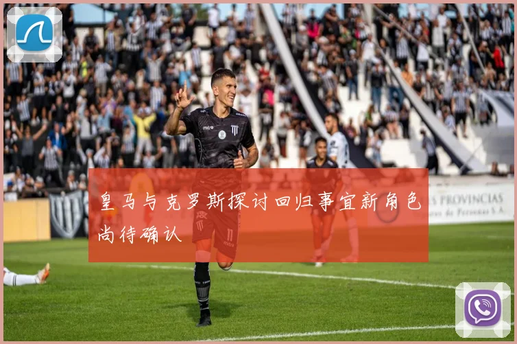 皇马与克罗斯探讨回归事宜新角色尚待确认