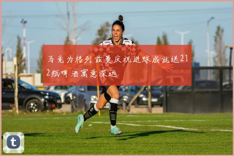 马竞为格列兹曼庆祝进球成就送212瓶啤酒寓意深远