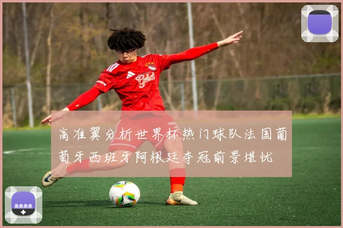 高准翼分析世界杯热门球队法国葡萄牙西班牙阿根廷夺冠前景堪忧