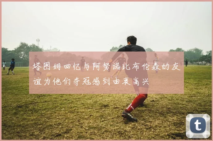 塔图姆回忆与阿努诺比布伦森的友谊为他们夺冠感到由衷高兴