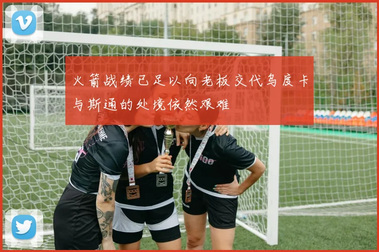 火箭战绩已足以向老板交代乌度卡与斯通的处境依然艰难
