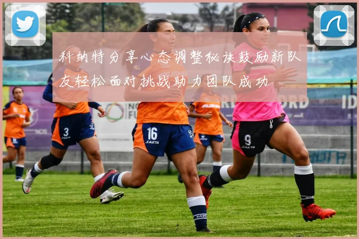 科纳特分享心态调整秘诀鼓励新队友轻松面对挑战助力团队成功