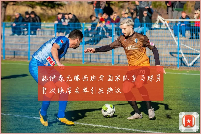 赫伊森无缘西班牙国家队皇马球员首次缺席名单引发热议