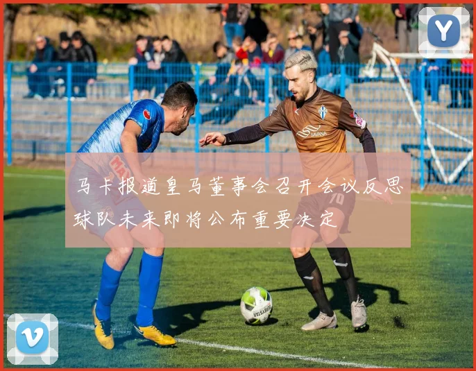 马卡报道皇马董事会召开会议反思球队未来即将公布重要决定