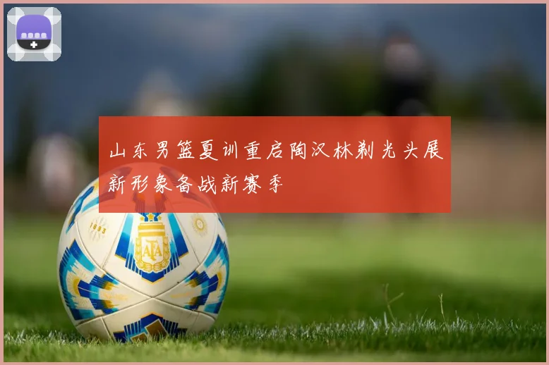山东男篮夏训重启陶汉林剃光头展新形象备战新赛季