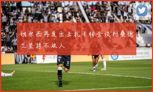 切尔西再度出击扎卡转会谈判桑德兰坚持不放人