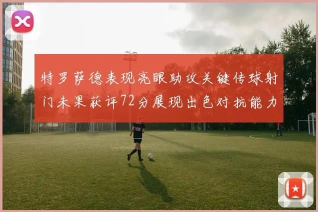 特罗萨德表现亮眼助攻关键传球射门未果获评72分展现出色对抗能力