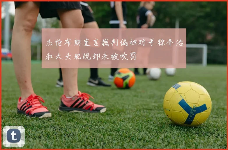 杰伦布朗直言裁判偏袒对手称乔治和大头犯规却未被吹罚
