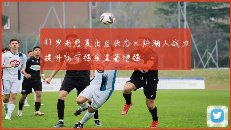 41岁老詹复出后状态火热湖人战力提升防守强度显著增强