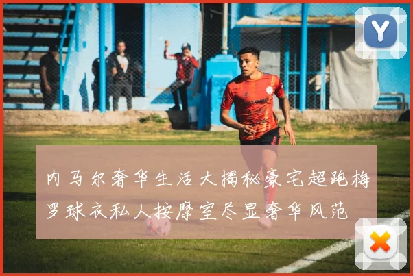 内马尔奢华生活大揭秘豪宅超跑梅罗球衣私人按摩室尽显奢华风范