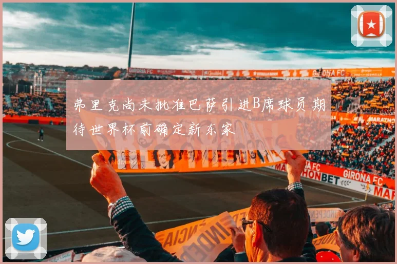 弗里克尚未批准巴萨引进B席球员期待世界杯前确定新东家
