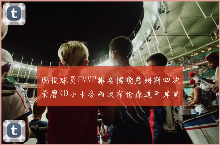 现役球员FMVP排名揭晓詹姆斯四次荣膺KD小卡各两次布伦森追平库里约基奇等人