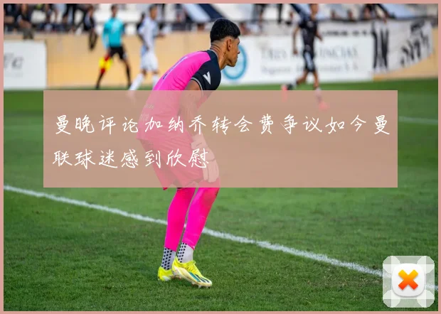 曼晚评论加纳乔转会费争议如今曼联球迷感到欣慰