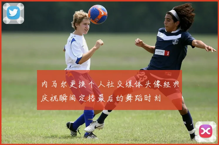 内马尔更换个人社交媒体头像经典庆祝瞬间定格最后的舞蹈时刻